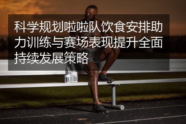 科学规划啦啦队饮食安排助力训练与赛场表现提升全面持续发展策略