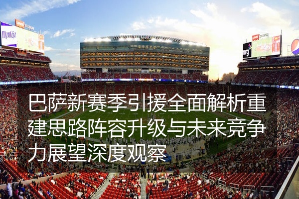 巴萨新赛季引援全面解析重建思路阵容升级与未来竞争力展望深度观察