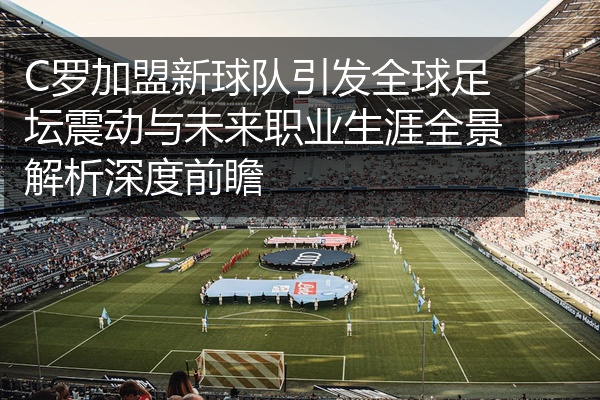 C罗加盟新球队引发全球足坛震动与未来职业生涯全景解析深度前瞻