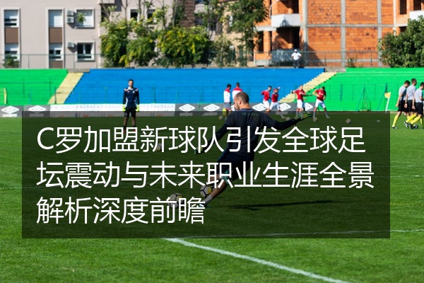 C罗加盟新球队引发全球足坛震动与未来职业生涯全景解析深度前瞻