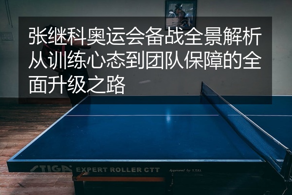 张继科奥运会备战全景解析从训练心态到团队保障的全面升级之路