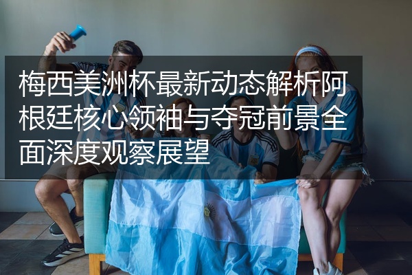 梅西美洲杯最新动态解析阿根廷核心领袖与夺冠前景全面深度观察展望