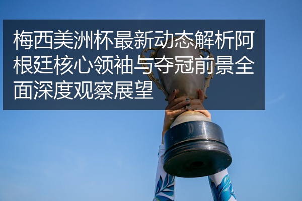 梅西美洲杯最新动态解析阿根廷核心领袖与夺冠前景全面深度观察展望