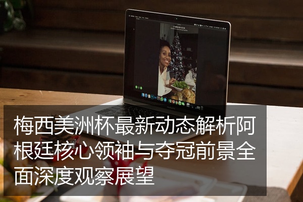 梅西美洲杯最新动态解析阿根廷核心领袖与夺冠前景全面深度观察展望