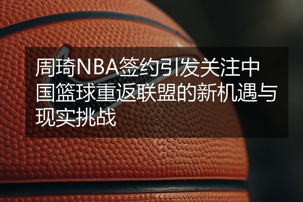 周琦NBA签约引发关注中国篮球重返联盟的新机遇与现实挑战