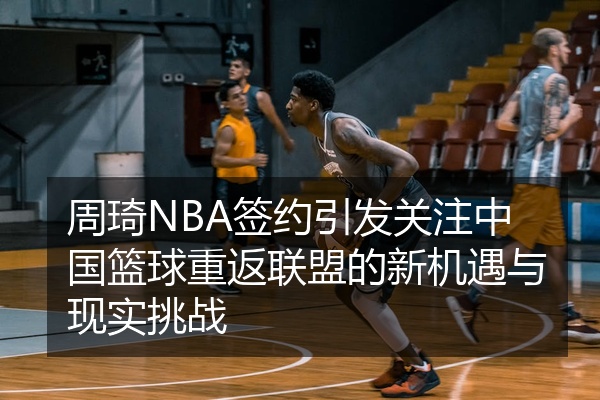周琦NBA签约引发关注中国篮球重返联盟的新机遇与现实挑战