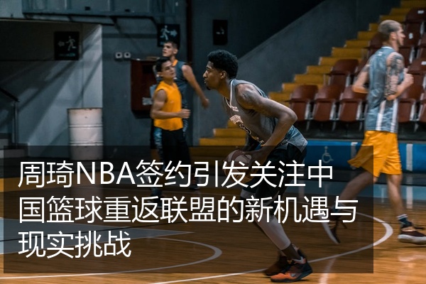 周琦NBA签约引发关注中国篮球重返联盟的新机遇与现实挑战