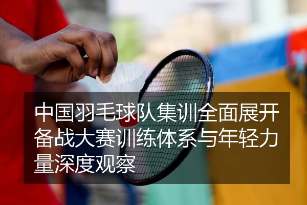 中国羽毛球队集训全面展开备战大赛训练体系与年轻力量深度观察
