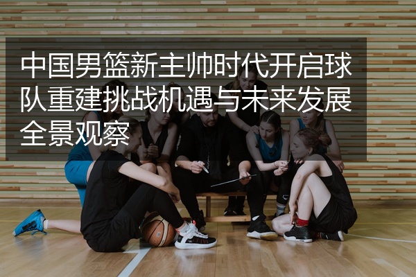 中国男篮新主帅时代开启球队重建挑战机遇与未来发展全景观察