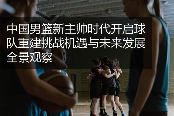 中国男篮新主帅时代开启球队重建挑战机遇与未来发展全景观察
