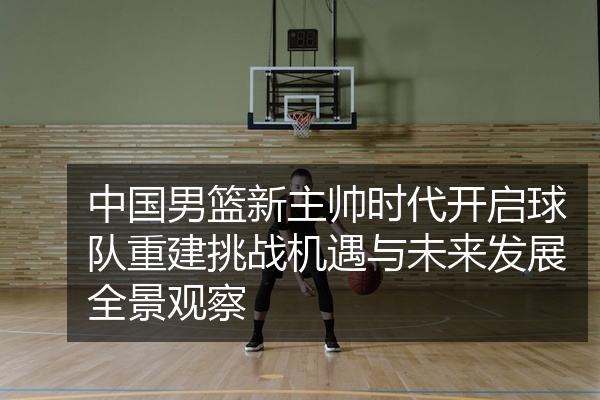 中国男篮新主帅时代开启球队重建挑战机遇与未来发展全景观察