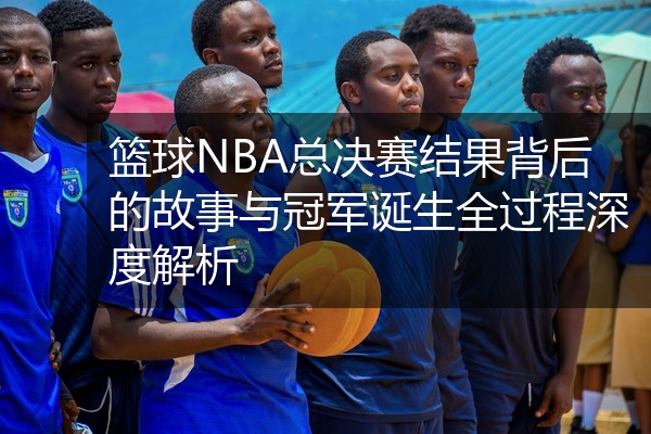 篮球NBA总决赛结果背后的故事与冠军诞生全过程深度解析