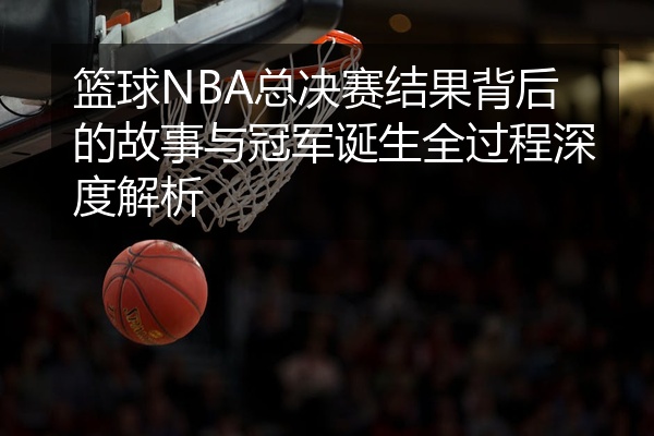 篮球NBA总决赛结果背后的故事与冠军诞生全过程深度解析