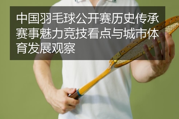 中国羽毛球公开赛历史传承赛事魅力竞技看点与城市体育发展观察