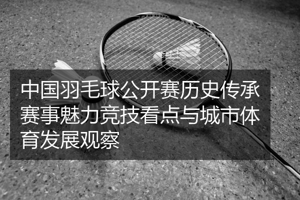 中国羽毛球公开赛历史传承赛事魅力竞技看点与城市体育发展观察