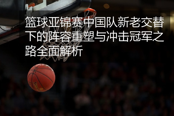 篮球亚锦赛中国队新老交替下的阵容重塑与冲击冠军之路全面解析