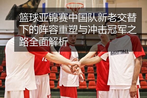篮球亚锦赛中国队新老交替下的阵容重塑与冲击冠军之路全面解析