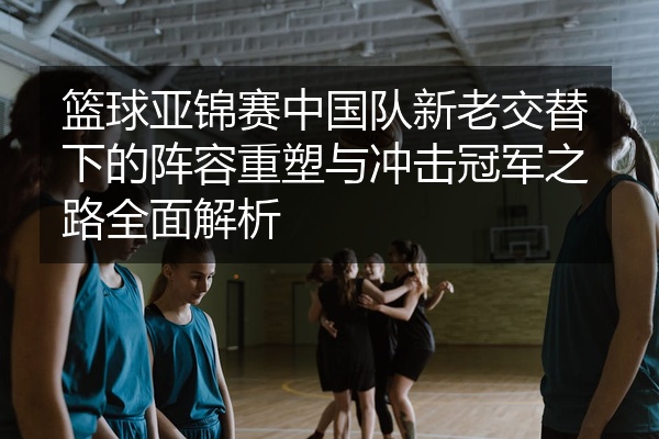 篮球亚锦赛中国队新老交替下的阵容重塑与冲击冠军之路全面解析
