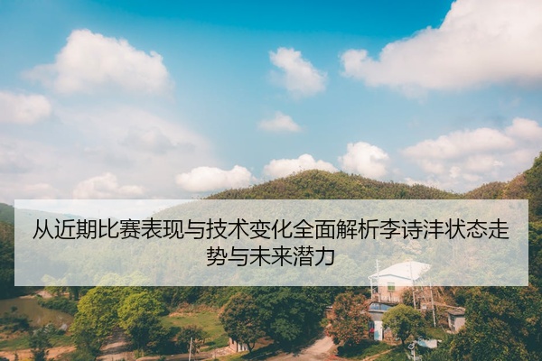 从近期比赛表现与技术变化全面解析李诗沣状态走势与未来潜力
