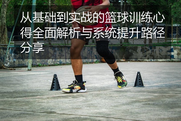 从基础到实战的篮球训练心得全面解析与系统提升路径分享