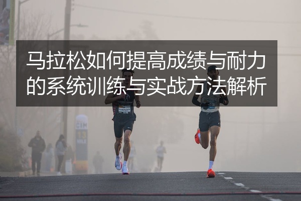 马拉松如何提高成绩与耐力的系统训练与实战方法解析