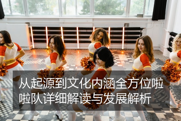从起源到文化内涵全方位啦啦队详细解读与发展解析