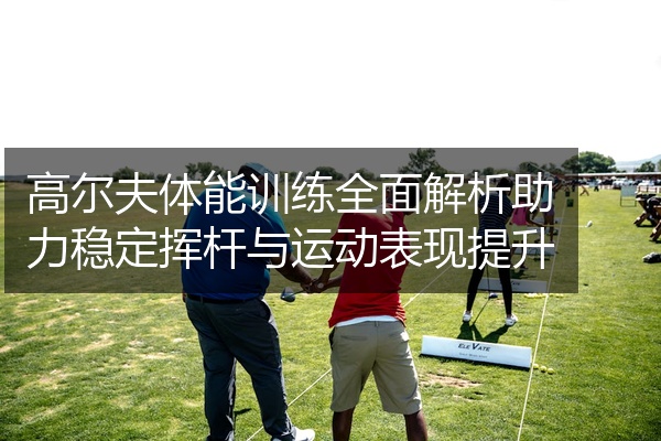 高尔夫体能训练全面解析助力稳定挥杆与运动表现提升