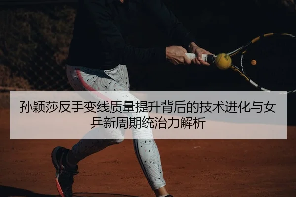 孙颖莎反手变线质量提升背后的技术进化与女乒新周期统治力解析