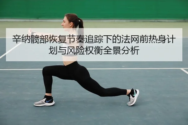 辛纳髋部恢复节奏追踪下的法网前热身计划与风险权衡全景分析