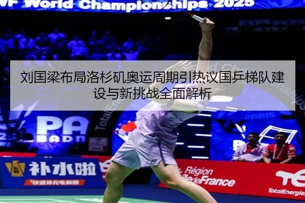 刘国梁布局洛杉矶奥运周期引热议国乒梯队建设与新挑战全面解析 - aiyouxi sports